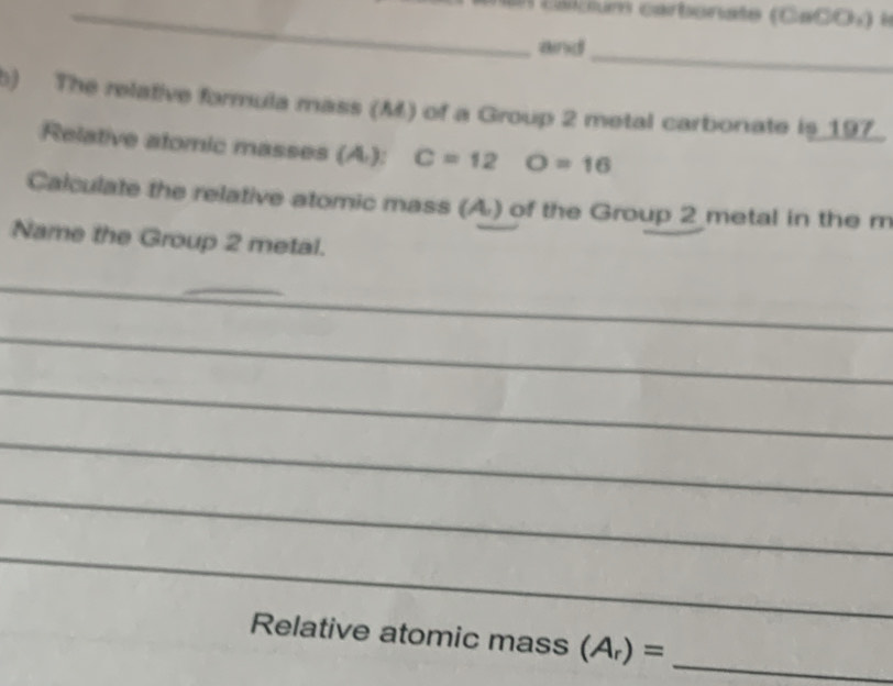 calcium carbonate (CaCO) la 
and 
_ 
b) The relative formula mass (M) of a Group 2 metal carbonate is 197. 
Relative atomic masses (/4,) C=12 O=16
Calculate the relative atomic mass (A) of the Group 2 metal in the m 
Name the Group 2 metal. 
__ 
_ 
_ 
_ 
_ 
_ 
_ 
Relative atomic mass (A_r)= _