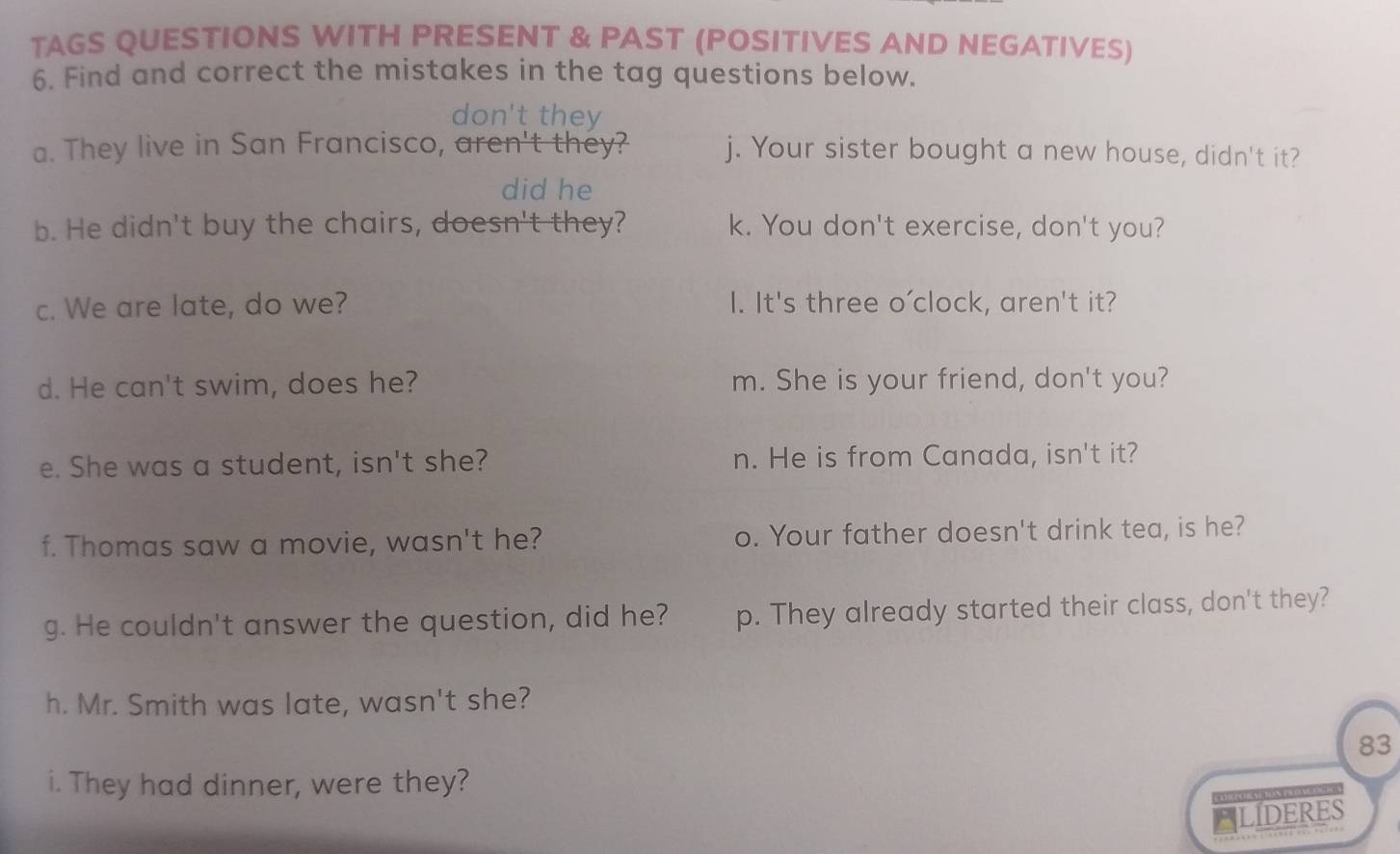 TAGS QUESTIONS WITH PRESENT & PAST (POSITIVES AND NEGATIVES) 
6. Find and correct the mistakes in the tag questions below. 
don't they 
a. They live in San Francisco, aren't they? j. Your sister bought a new house, didn't it? 
did he 
b. He didn't buy the chairs, doesn't they? k. You don't exercise, don't you? 
c. We are late, do we? I. It's three o'clock, aren't it? 
d. He can't swim, does he? m. She is your friend, don't you? 
e. She was a student, isn't she? n. He is from Canada, isn't it? 
f. Thomas saw a movie, wasn't he? o. Your father doesn't drink tea, is he? 
g. He couldn't answer the question, did he? p. They already started their class, don't they? 
h. Mr. Smith was late, wasn't she? 
83 
i. They had dinner, were they? 
POR PO N RN E NRA 
ELIDERES