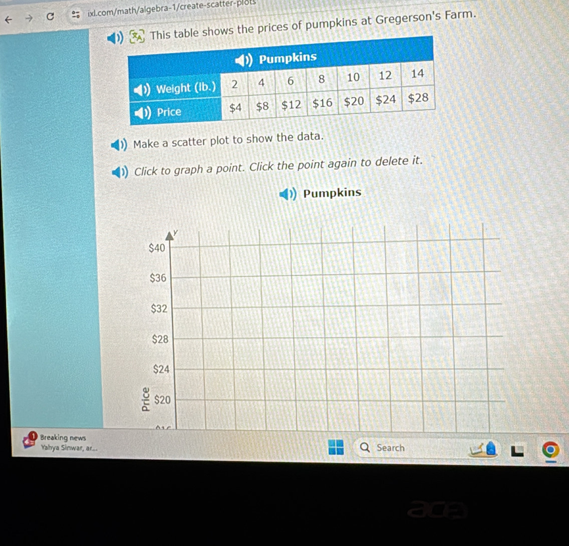 ows the prices of pumpkins at Gregerson's Farm. 
Make a scatter plot to show the data. 
Click to graph a point. Click the point again to delete it. 
Pumpkins 
Breaking news 
Yahya Sinwar, ar... Search