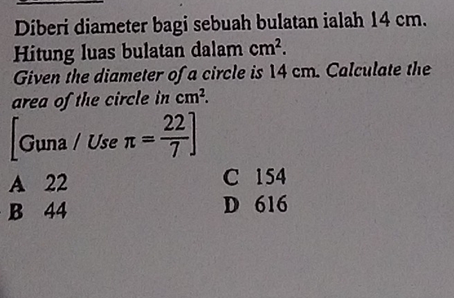 Diberi diameter bagi sebuah bulatan ialah 14 cm.
Hitung luas bulatan dalam cm^2. 
Given the diameter of a circle is 14 cm. Calculate the
area of the circle in cm^2. 
Guna / Use π = 22/7 ]
A 22 C 154
B 44 D 616