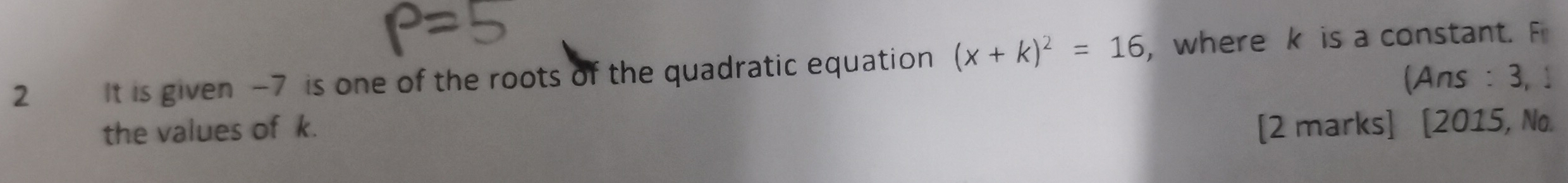 It is given -7 is one of the roots of the quadratic equation (x+k)^2=16 ,where k is a constant. F 
(Ans : 3, 1 
the values of k. 
[2 marks] [2015, No