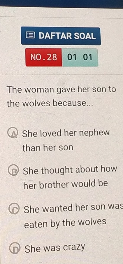 DAFTAR SOAL
NO.28 01 01
The woman gave her son to
the wolves because...
She loved her nephew
than her son
B She thought about how
her brother would be
She wanted her son was
eaten by the wolves
D She was crazy