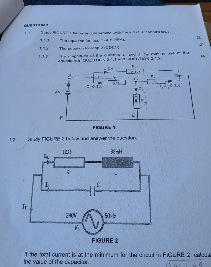 1.1 Study FIGURE 1 below and determine, with the aid of Kirchhoff's laws:
1.1.1 The equation for loop 1 (ABCEFA).
(2^.,
(2^
1.1.2 The equation for loop 2 (CDEC).
1.1.3 The magnitude of the currents I_1 and I_2 by making use of the (4,
equations in QUESTION 2.1.1 and QUESTION 2.1.2.
1.2 Study FIGURE 2 below and answer the question.
If the total current is at the minimum for the circuit in FIGURE 2, calcula
the value of the capacitor.