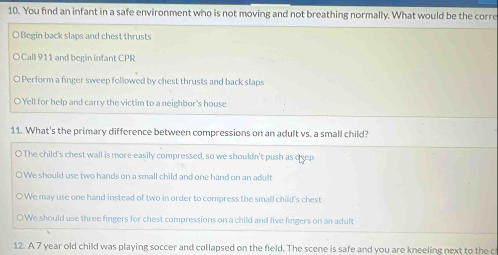 You find an infant in a safe environment who is not moving and not breathing normally. What would be the corre
O Begin back slaps and chest thrusts
OCall 911 and begin infant CPR
Perform a finger sweep followed by chest thrusts and back slaps
O Yell for help and carry the victim to a neighbor's house
11. What's the primary difference between compressions on an adult vs. a small child?
O The child's chest wall is more easily compressed, so we shouldn't push as deep
We should use two hands on a small child and one hand on an adult
We may use one hand instead of two in order to compress the small child's chest
OWe should use three fingers for chest compressions on a child and five fingers on an adult
12. A 7 year old child was playing soccer and collapsed on the feld. The scene is safe and you are kneeling next to the ch