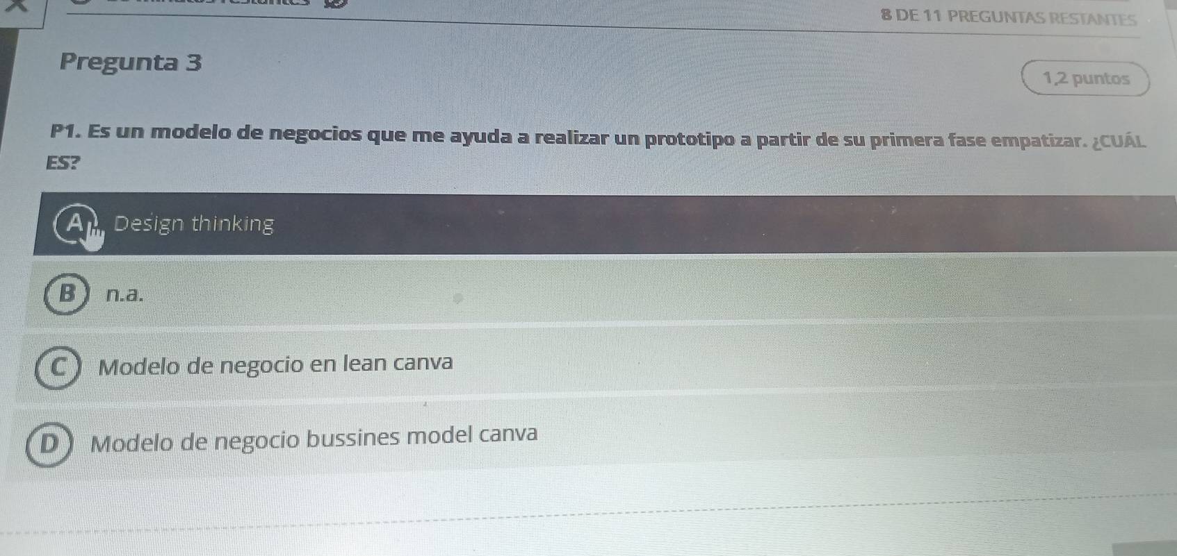 DE 11 PREGUNTAS RESTANTES
Pregunta 3 1,2 puntos
P1. Es un modelo de negocios que me ayuda a realizar un prototipo a partir de su primera fase empatizar. ¿CUÁL
ES?
Ap Design thinking
B ) n.a.
C) Modelo de negocio en lean canva
D) Modelo de negocio bussines model canva