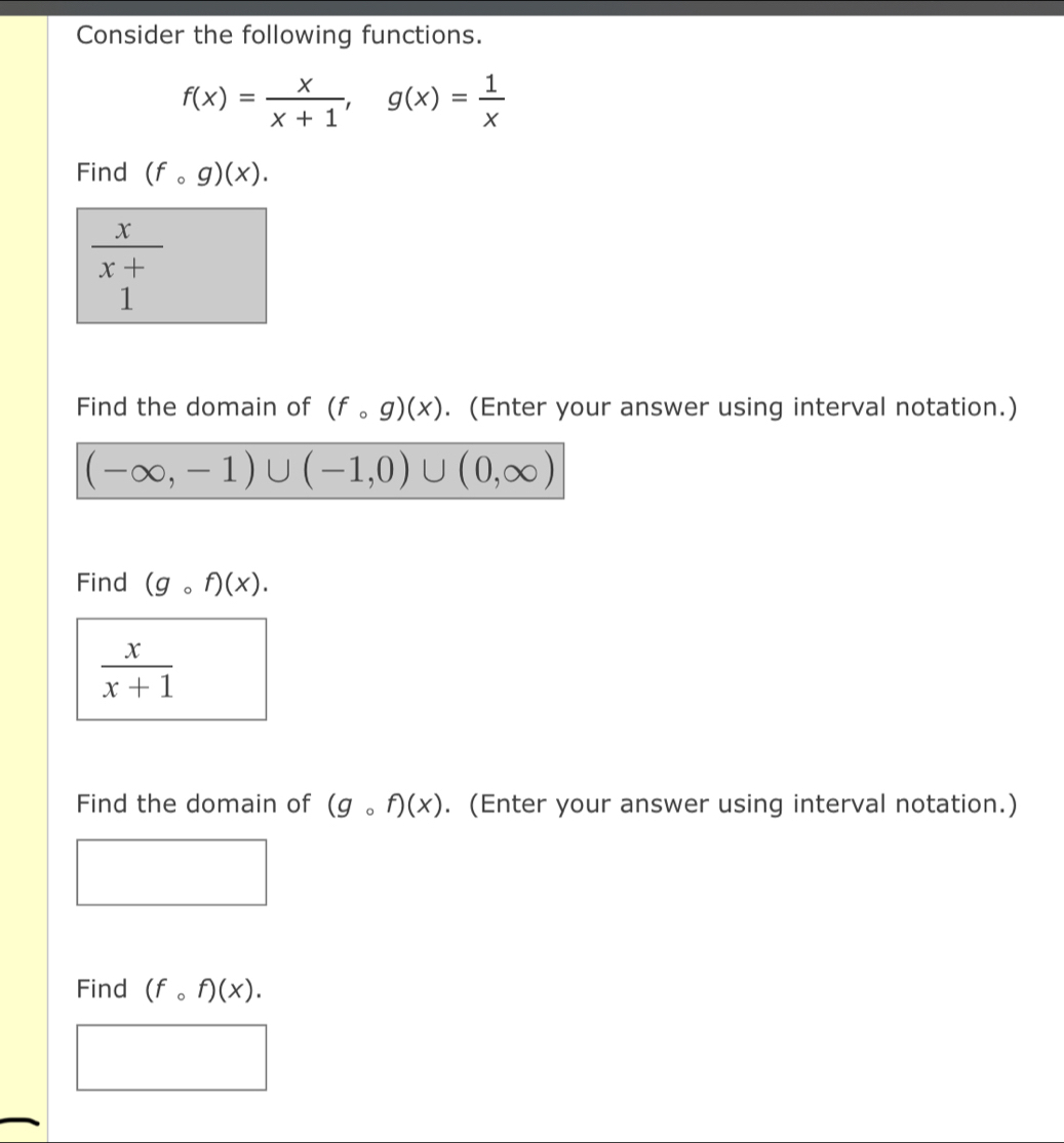 Consider the following functions.
f(x)= x/x+1 , g(x)= 1/x 
Find (fcirc g)(x).
 x/x+ 
1 
Find the domain of (fcirc g)(x). (Enter your answer using interval notation.)
(-∈fty ,-1)∪ (-1,0)∪ (0,∈fty )
Find (gcirc f)(x).
 x/x+1 
Find the domain of (gcirc f)(x). (Enter your answer using interval notation.) 
Find (fcirc f)(x).