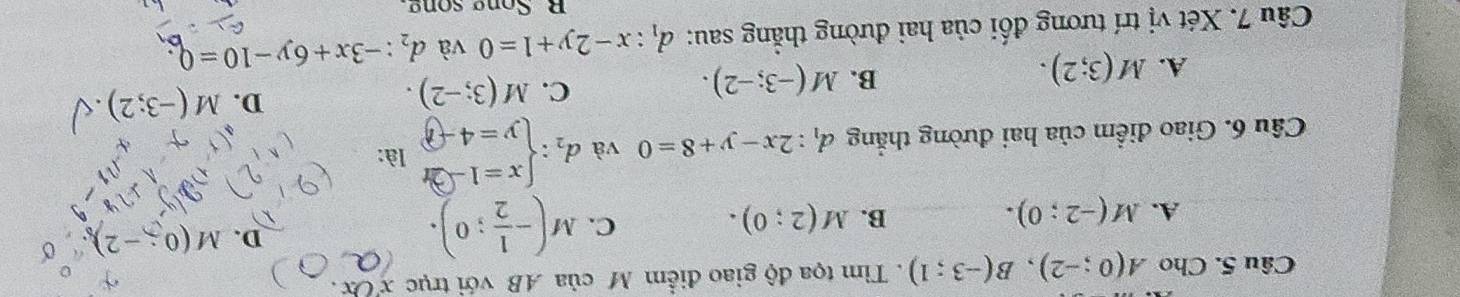 Cho A(0;-2), B(-3;1). Tìm tọa độ giao điểm M của AB với trục xOx.
C.
A. M(-2;0). B. M(2;0). M(- 1/2 ;0).
D. M(0 -2)
Câu 6. Giao điểm của hai đường thẳng d_1:2x-y+8=0 và d_2:beginarrayl x=1-2t y=4-tendarray. là:
D. M(-3;2).
A. M(3;2).
B. M(-3;-2).
C. M(3;-2). 
Câu 7. Xét vị trí tương đối của hai đường thẳng sau: d_1:x-2y+1=0 và d_2:-3x+6y-10=0
R Song song.