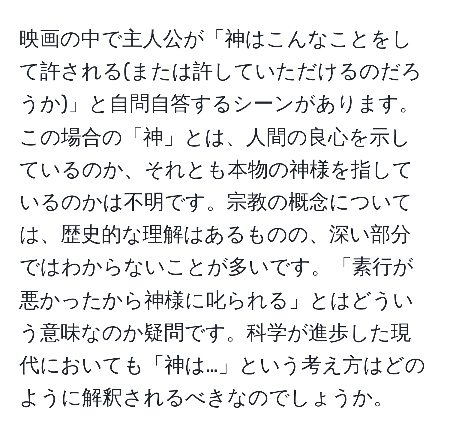 映画の中で主人公が「神はこんなことをして許される(または許していただけるのだろうか)」と自問自答するシーンがあります。この場合の「神」とは、人間の良心を示しているのか、それとも本物の神様を指しているのかは不明です。宗教の概念については、歴史的な理解はあるものの、深い部分ではわからないことが多いです。「素行が悪かったから神様に叱られる」とはどういう意味なのか疑問です。科学が進歩した現代においても「神は…」という考え方はどのように解釈されるべきなのでしょうか。