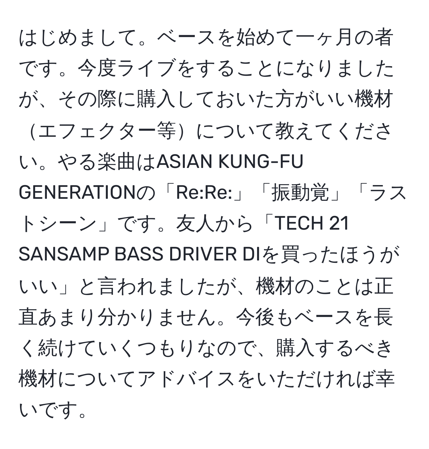 はじめまして。ベースを始めて一ヶ月の者です。今度ライブをすることになりましたが、その際に購入しておいた方がいい機材エフェクター等について教えてください。やる楽曲はASIAN KUNG-FU GENERATIONの「Re:Re:」「振動覚」「ラストシーン」です。友人から「TECH 21 SANSAMP BASS DRIVER DIを買ったほうがいい」と言われましたが、機材のことは正直あまり分かりません。今後もベースを長く続けていくつもりなので、購入するべき機材についてアドバイスをいただければ幸いです。