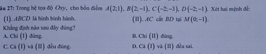 âu 27: Trong hệ tọa độ Oxy, cho bốn điểm A(2;1), B(2;-1), C(-2;-3), D(-2;-1) Xét hai mệnh đề:
(I). ABCD là hình bình hành. (II). AC cắt BD tại M(0;-1). 
Khẳng định nào sau đây đúng?
A. Chi (I) đúng. B. Chi (II) đúng.
C. Cả (I) và (II) đều đúng. D. Cả (I) và (II) đều sai.