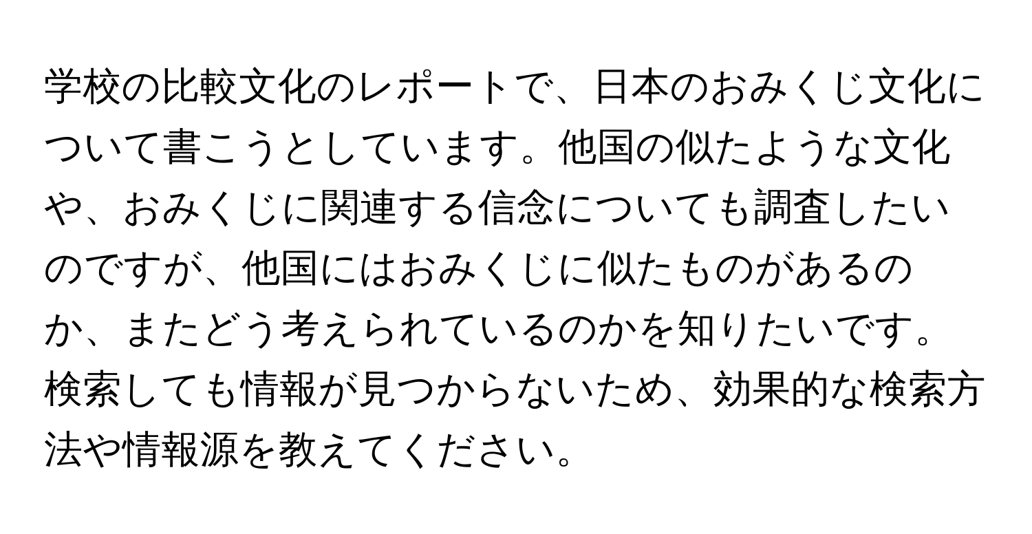 学校の比較文化のレポートで、日本のおみくじ文化について書こうとしています。他国の似たような文化や、おみくじに関連する信念についても調査したいのですが、他国にはおみくじに似たものがあるのか、またどう考えられているのかを知りたいです。検索しても情報が見つからないため、効果的な検索方法や情報源を教えてください。