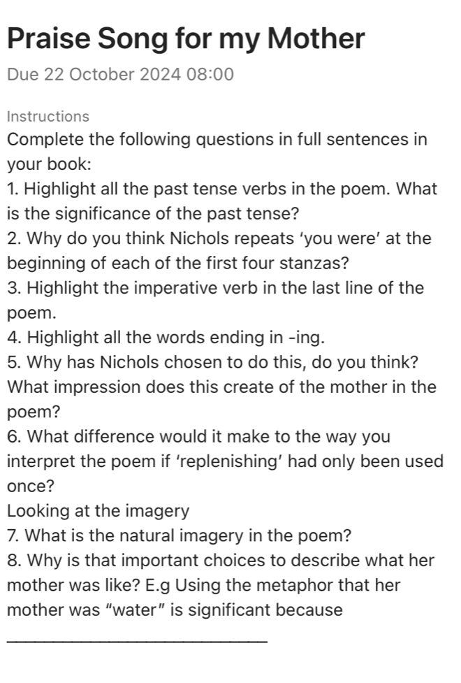 Praise Song for my Mother 
Due 22 October 2024 08:00 
Instructions 
Complete the following questions in full sentences in 
your book: 
1. Highlight all the past tense verbs in the poem. What 
is the significance of the past tense? 
2. Why do you think Nichols repeats ‘you were’ at the 
beginning of each of the first four stanzas? 
3. Highlight the imperative verb in the last line of the 
poem. 
4. Highlight all the words ending in -ing. 
5. Why has Nichols chosen to do this, do you think? 
What impression does this create of the mother in the 
poem? 
6. What difference would it make to the way you 
interpret the poem if ‘replenishing’ had only been used 
once? 
Looking at the imagery 
7. What is the natural imagery in the poem? 
8. Why is that important choices to describe what her 
mother was like? E.g Using the metaphor that her 
mother was “water” is significant because 
_