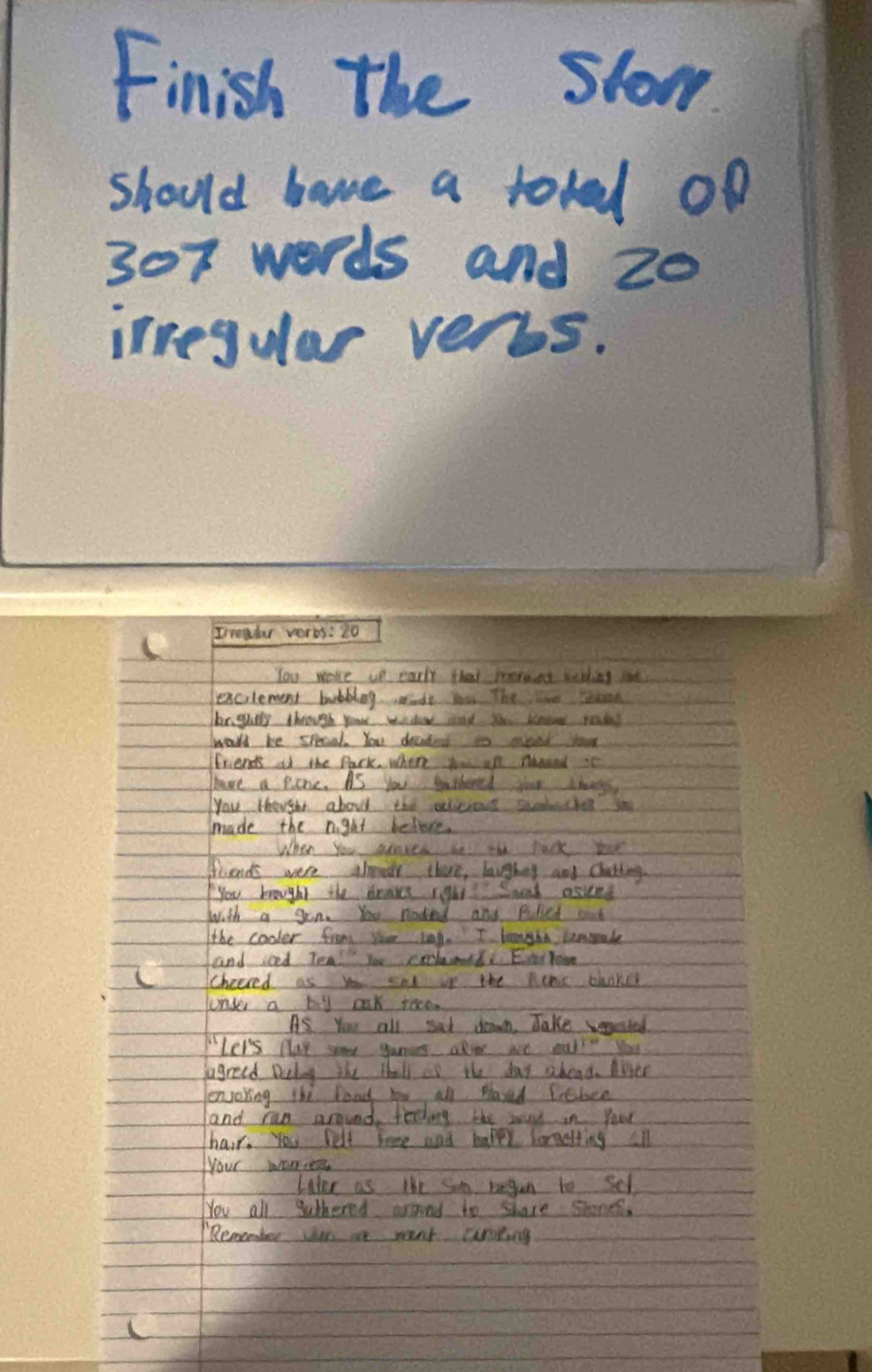 Finish the slow 
should have a totad oo
307 words and 20
irregular verys. 
You wore ut early that morent wthing te 
excilement bubblag de you The tre Tesn 
br guely through your wndew and you koo roadal 
wall be specak. You decked io aveed your 
friends at the Park where you on nagand it 
have a pore. AS you shird toe chng 
you Hough about thae slicicne sacdethel so 
made the night beltove. 
When you senred bn tae jack your 
friends were alear there, laigbng and Chatting 
you brought the drass rghis? Sond asket 
with a gon. You noded and Pilied oud 
the cooler from yoe tag. I longht cemmrale 
and ioed Tea! Yu crlamd Ever Yoin 
L Checred as you amd ip the pene choker 
under a by aak race. 
As You all sat down. Jake weeted 
Ler's play mu gaming aloer we eal " you 
agreed Delog the thall is the day aboad. Aler 
eenjoring the food hoe all Mased febce 
and rao around feding the way in Your 
hair. You belt tree and mapey loreetiing all 
your wones 
Likee as the som began to Sel 
You all sathered araed to share shones. 
Remomber tor ie went carting 
C