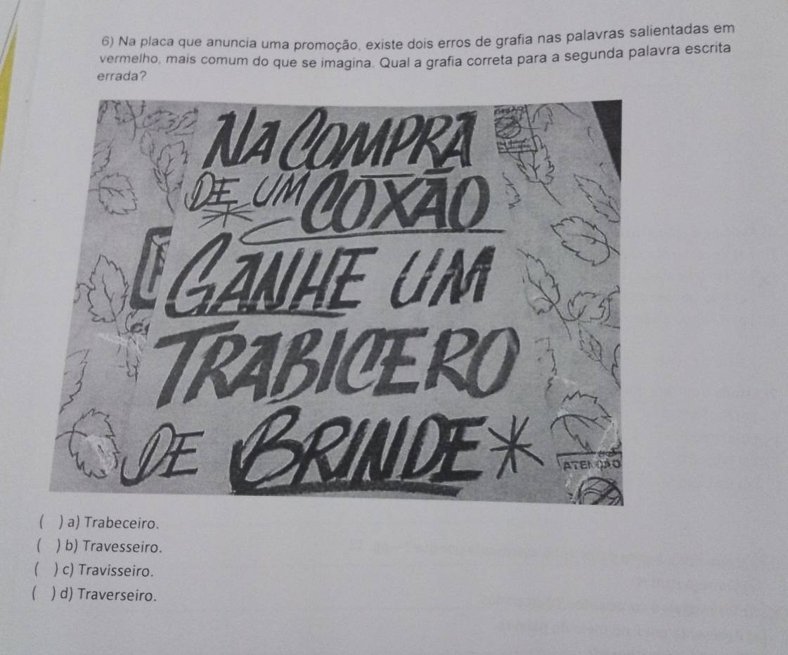 Na placa que anuncia uma promoção, existe dois erros de grafia nas palavras salientadas em
vermelho, mais comum do que se imagina. Qual a grafia correta para a segunda palavra escrita
errada?
 ) a) Trabeceiro.
( ) b) Travesseiro.
) c) Travisseiro.
) d) Traverseiro.