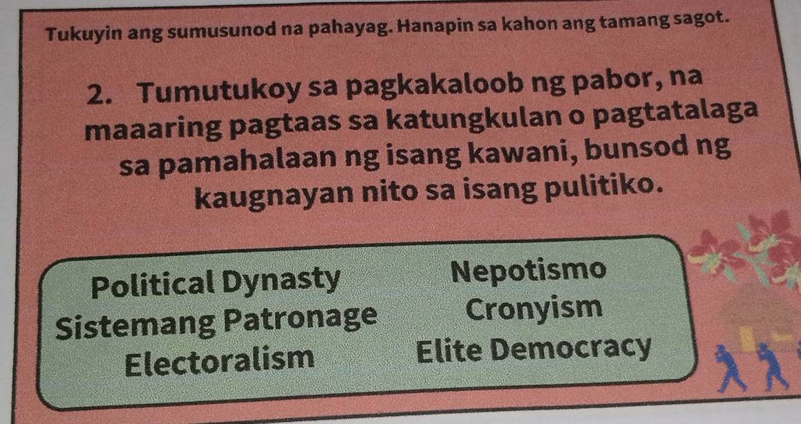 Tukuyin ang sumusunod na pahayag. Hanapin sa kahon ang tamang sagot.
2. Tumutukoy sa pagkakaloob ng pabor, na
maaaring pagtaas sa katungkulan o pagtatalaga
sa pamahalaan ng isang kawani, bunsod ng
kaugnayan nito sa isang pulitiko.
Political Dynasty Nepotismo
Sistemang Patronage Cronyism
Electoralism Elite Democracy