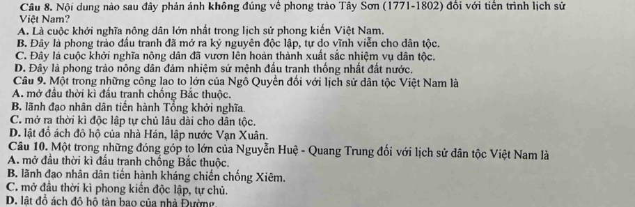 Nội dung nào sau đây phản ánh không đúng về phong trào Tây Sơn (1771-1802) đồi với tiên trình lịch sử
Việt Nam?
A. Là cuộc khởi nghĩa nông dân lớn nhất trong lịch sử phong kiến Việt Nam.
B. Đây là phong trào đầu tranh đã mở ra kỷ nguyên độc lập, tự do vĩnh viễn cho dân tộc.
C. Đây là cuộc khởi nghĩa nông dân đã vươn lên hoàn thành xuất sắc nhiệm vụ dân tộc.
D. Đây là phong trào nông dân đảm nhiệm sứ mệnh đấu tranh thống nhất đất nước.
Câu 9. Một trong những công lao to lớn của Ngô Quyền đổi với lịch sử dân tộc Việt Nam là
A. mở đầu thời kì đấu tranh chống Bắc thuộc.
B. lãnh đạo nhân dân tiến hành Tổng khởi nghĩa.
C. mở ra thời kì độc lập tự chủ lâu dài cho dân tộc.
D. lật đồ ách đô hộ của nhà Hán, lập nước Vạn Xuân.
Câu 10. Một trong những đóng góp to lớn của Nguyễn Huệ - Quang Trung đối với lịch sử dân tộc Việt Nam là
A. mở đầu thời kì đấu tranh chống Bắc thuộc.
B. lãnh đạo nhân dân tiến hành kháng chiến chống Xiêm.
C. mở đầu thời kì phong kiến độc lập, tự chủ.
D. lật đồ ách đô hô tàn bao của nhà Đường.