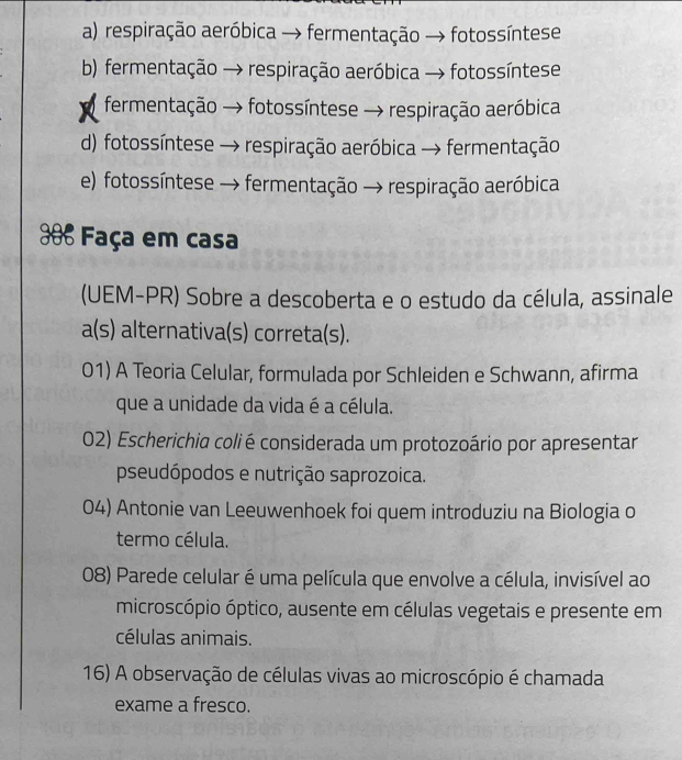 a) respiração aeróbica → fermentação → fotossíntese
b) fermentação → respiração aeróbica → fotossíntese
fermentação → fotossíntese → respiração aeróbica
d) fotossíntese → respiração aeróbica → fermentação
e) fotossíntese → fermentação → respiração aeróbica
* Faça em casa
(UEM-PR) Sobre a descoberta e o estudo da célula, assinale
a(s) alternativa(s) correta(s).
01) A Teoria Celular, formulada por Schleiden e Schwann, afirma
que a unidade da vida é a célula.
02) Escherichia colié considerada um protozoário por apresentar
pseudópodos e nutrição saprozoica.
04) Antonie van Leeuwenhoek foi quem introduziu na Biologia o
termo célula.
08) Parede celular é uma película que envolve a célula, invisível ao
microscópio óptico, ausente em células vegetais e presente em
células animais.
16) A observação de células vivas ao microscópio é chamada
exame a fresco.