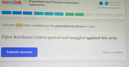 Prepositions and Pronouns-Antecedent 
noredink Agreements 
Questions Answered: B 
Click the verb that's modified by the prepositional phrase in bold. 
Eijiro Kirishima's kitten purred and snuggled against his arm. 
Submit answer Report a problem