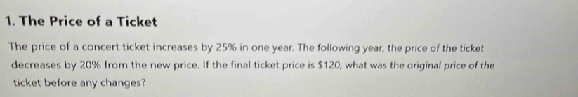 The Price of a Ticket 
The price of a concert ticket increases by 25% in one year. The following year, the price of the ticket 
decreases by 20% from the new price. If the final ticket price is $120, what was the original price of the 
ticket before any changes?