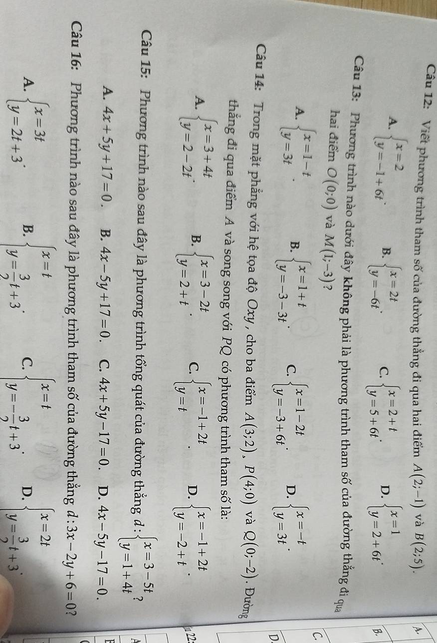 Viết phương trình tham số của đường thẳng đi qua hai điểm A(2;-1) và B(2;5). A.
A. beginarrayl x=2 y=-1+6tendarray. . B. beginarrayl x=2t y=-6tendarray. . C. beginarrayl x=2+t y=5+6tendarray. . D. beginarrayl x=1 y=2+6tendarray. .
B.
Câu 13: Phương trình nào dưới đây không phải là phương trình tham số của đường thắng đi qua
hai điểm O(0;0) và M(1;-3) ?
A. beginarrayl x=1-t y=3tendarray. .
C.
B. beginarrayl x=1+t y=-3-3tendarray. . C. beginarrayl x=1-2t y=-3+6tendarray. . D. beginarrayl x=-t y=3tendarray. .
D
Câu 14: Trong mặt phẳng với hệ tọa độ Oxy, cho ba điểm A(3;2),P(4;0) và Q(0;-2). Đường
thẳng đi qua điểm A và song song với PQ có phương trình tham số là:
A. beginarrayl x=3+4t y=2-2tendarray. . B. beginarrayl x=3-2t y=2+tendarray. . C. beginarrayl x=-1+2t y=tendarray. . D. beginarrayl x=-1+2t y=-2+tendarray. . fu 22:
Câu 15: Phương trình nào sau đây là phương trình tổng quát của đường thẳng d : d:beginarrayl x=3-5t y=1+4tendarray. 2
A. 4x+5y+17=0. B. 4x-5y+17=0. C. 4x+5y-17=0. D. 4x-5y-17=0.
Câu 16: Phương trình nào sau đây là phương trình tham số của đường thẳng d:3x-2y+6=0
A. beginarrayl x=3t y=2t+3endarray. . B. beginarrayl x=t y= 3/2 t+3endarray. . C. beginarrayl x=t y=- 3/2 t+3endarray. . D. beginarrayl x=2t y= 3/2 t+3endarray.