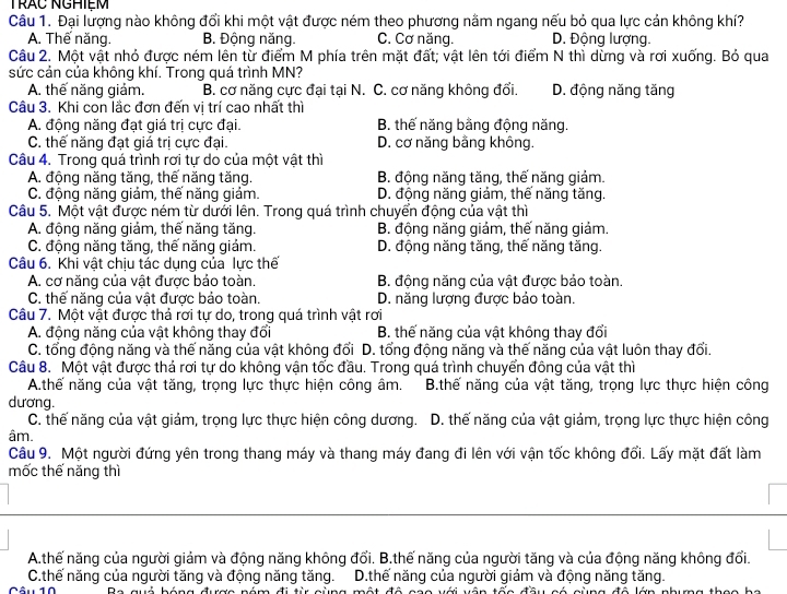 TRÁC NGHIệM
Câu 1. Đại lượng nào không đổi khi một vật được ném theo phương nằm ngang nếu bỏ qua lực cản không khí?
A. Thế năng. B. Động năng. C. Cơ năng. D. Động lượng.
Câu 2. Một vật nhỏ được ném lên từ điểm M phía trên mặt đất; vật lên tới điểm N thì dừng và rơi xuống. Bỏ qua
sức cản của không khí. Trong quá trình MN?
A. thế năng giảm. B. cơ năng cực đại tại N. C. cơ năng không đổi. D. động năng tăng
Câu 3. Khi con lắc đơn đến vị trí cao nhất thì
A. động năng đạt giá trị cực đại. B. thế năng bằng động năng.
C. thế năng đạt giá trị cực đại. D. cơ năng bằng không.
Câu 4. Trong quá trình rơi tự do của một vật thì
A. động năng tăng, thế năng tăng. B. động năng tăng, thế năng giảm.
C. động năng giám, thế năng giảm. D. động năng giảm, thế năng tăng.
Câu 5. Một vật được ném từ dưới lên. Trong quá trình chuyển động của vật thì
A. động năng giảm, thế năng tăng. B. động năng giảm, thế năng giảm.
C. động năng tăng, thế năng giám. D. động năng tăng, thế năng tăng.
Câu 6. Khi vật chịu tác dụng của lực thế
A. cơ năng của vật được bảo toàn. B. động năng của vật được bảo toàn.
C. thế năng của vật được bảo toàn. D. năng lượng được bảo toàn.
Câu 7. Một vật được thả rơi tự do, trong quá trình vật rơi
A. động năng của vật không thay đổi B. thế năng của vật không thay đổi
C. tổng động năng và thế năng của vật không đổi D. tổng động năng và thế năng của vật luôn thay đổi.
Câu 8. Một vật được thả rơi tư do không vận tốc đầu. Trong quá trình chuyển động của vật thì
A.thế năng của vật tăng, trọng lực thực hiện công âm. B.thế năng của vật tăng, trọng lực thực hiện công
dương.
C. thế năng của vật giảm, trọng lực thực hiện công dương. D. thế năng của vật giảm, trọng lực thực hiện công
âm.
Cầu 9. Một người đứng yên trong thang máy và thang máy đang đi lên với vận tốc không đổi. Lấy mặt đất làm
mốc thế năng thì
A.thế năng của người giảm và động năng không đổi. B.thế năng của người tăng và của động năng không đổi.
C.thế năng của người tăng và động năng tăng. D.thế năng của người giám và động năng tăng.