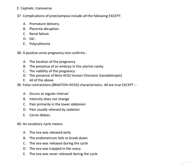 E. Cephalic, transverse.
37- Complications of preeclampsia include all the following EXCEPT:
A. Premature delivery.
B. Placenta abruption.
C. Renal failure.
D. DIC.
E. Polycythemia
38- A positive urine pregnancy test confirms :
A. The location of the pregnancy
B. The presence of an embryo in the uterine cavity
C. The viability of the pregnancy
D. The presence of Beta HCG( Human Chorionic Gonadotropin)
E. All of the above
39- False contractions (BRAXTON HICKS) characteristics: All are true EXCEPT :-
A. Occurs at regular interval
B. Intensity does not change
C. Pain primarily in the lower abdomen
D. Pain usually relieved by sedation
E. Cervix dilates.
40- An ovulatory cycle means:
A. The ova was released early
B. The endometrium fails to break down
C. The ova was released during the cycle
D. The ova was trapped in the ovary
E. The ova was never released during the cycle