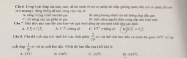 Trong hoạt động của máy lạnh, đề tài nhiệt từ nơi có nhiệt độ tháp (phóng lạnh) đến nơi có nhiệc độ cas
(môi trường). Năng lượng để làm công việc này là
A. năng lượng nhiệt của khí gas. B. năng lượng nhiệt của hệ thống ông dẫn gai
C. nội năng của các phần tứ gas. D. điện năng nguồn điện cung cấp cho máy nén
Cầu 7. Biểu thức nào sau đây phù hợp với quá trình đẳng áp của một khổi khp xác định.
A. V_1T_1=V_2T_2. B. V.T= hàng số, C. VT^2= háng số D, V_1T_2=V_2T_1
Cầu 8. Nếu thể tích của một khối khí xác định giám  2/10  so với thể tích ban đầu và nhiệt độ giám 30°C thī ágp
suất tāng  1/10  so với áp suất ban đầu, Nhiệt độ ban đầu của khổi khi lá
A. 23°C. B. 250°C. C. -23°C, D. -250°C.