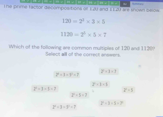 2C 2D 2E 2F v 2G √ 2H √ 21 √ 2J Summary
The prime factor decompositions of 12U and 11ZU are shown below.
120=2^3* 3* 5
1120=2^5* 5* 7
Which of the following are common multiples of 120 and 1120?
Select all of the correct answers.
2^2* 3* 7
2^3* 3* 5^2* 7
2^3* 3* 5
2^5* 3* 5* 7
2^3* 5
2^5* 5* 7
2^5* 3* 5* 7^2
2^4* 3* 5^2* 7