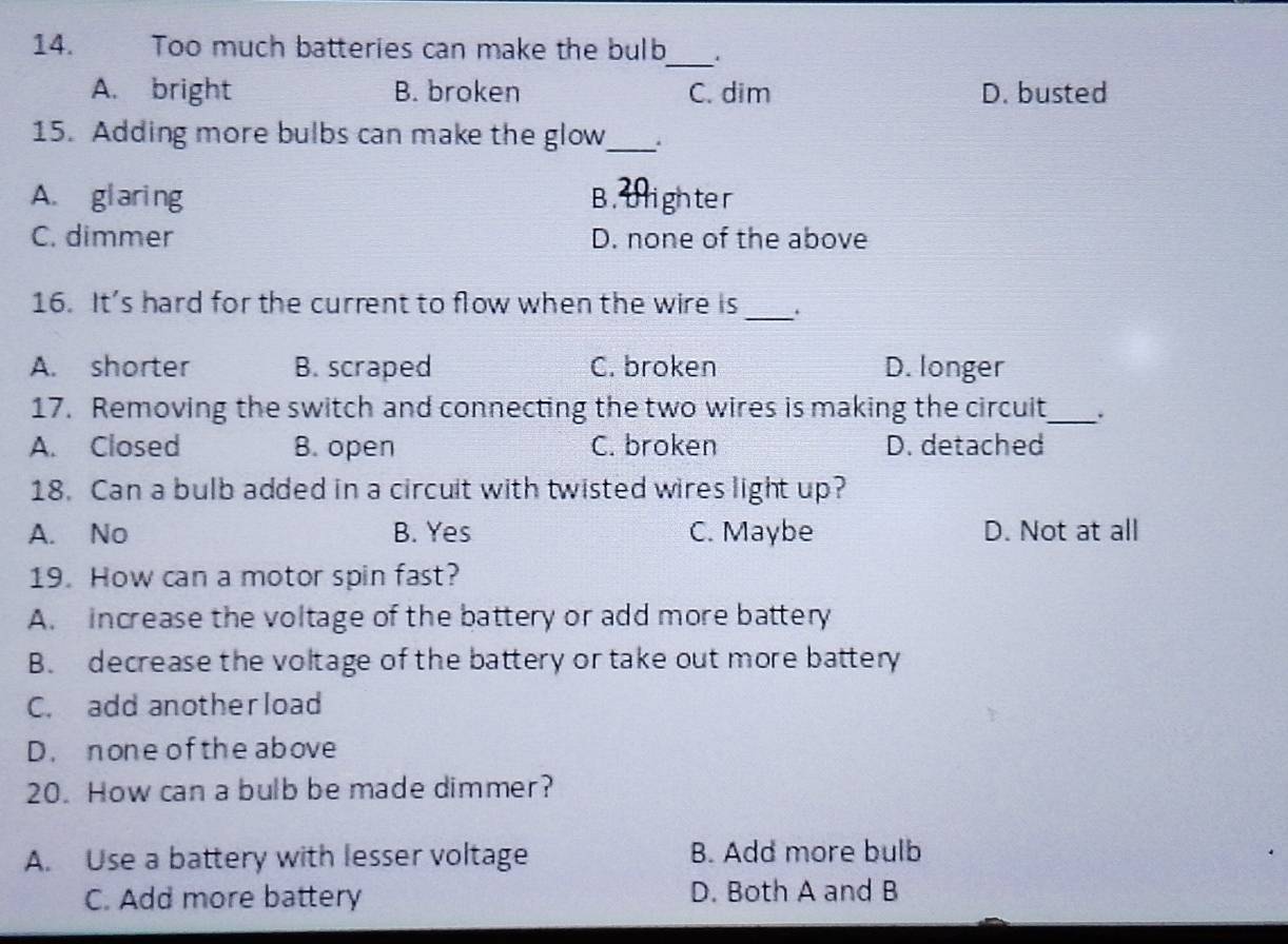 Too much batteries can make the bulb_ .
A. bright B. broken C. dim D. busted
15. Adding more bulbs can make the glow_
A. glaring B. tlighter
C. dimmer D. none of the above
16. It's hard for the current to flow when the wire is _.
A. shorter B. scraped C. broken D. longer
17. Removing the switch and connecting the two wires is making the circuit_ .
A. Closed B. open C. broken D. detached
18. Can a bulb added in a circuit with twisted wires light up?
A. No B. Yes C. Maybe D. Not at all
19. How can a motor spin fast?
A. increase the voltage of the battery or add more battery
B. decrease the voltage of the battery or take out more battery
C. add anotherload
D. none of the above
20. How can a bulb be made dimmer?
A. Use a battery with lesser voltage B. Add more bulb
C. Add more battery D. Both A and B