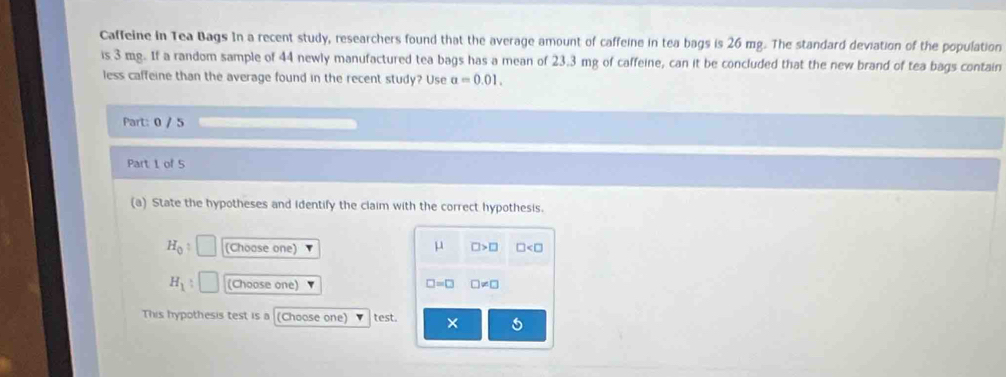 Caffeine In Tea Bags In a recent study, researchers found that the average amount of caffeine in tea bags is 26 mg. The standard deviation of the population
is 3 mg. If a random sample of 44 newly manufactured tea bags has a mean of 23.3 mg of caffeine, can it be concluded that the new brand of tea bags contain
less caffeine than the average found in the recent study? Use a=0.01. 
Part: 0 / 5
Part 1 of 5
(a) State the hypotheses and identify the claim with the correct hypothesis.
H_0 : (Choose one) μ □ >□ □
H_1 (Choose one) □ =□ □ != □
This hypothesis test is a (Choose one) test. ×