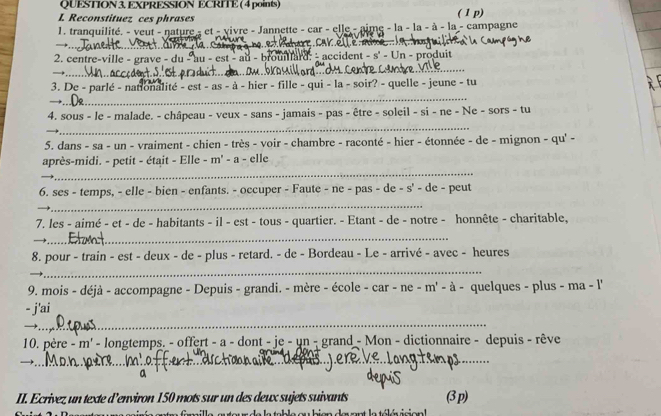 QUESTION 3, EXPRESSION ECRITE ( 4 points) 
L Reconstituez ces phrases ( 1 p) 
1. tranquilité. - veut - nature - et - vivre - Jannette - car - elle - aime - la - la - à - la - campagne 
_→ 
CAK 
2. centre-ville - grave - du - au - est - au - brouard: - accident - s' - Un - produit 
_→ 
_ 
3. De - parlé - nationalité - est - as - à - hier - fille - qui - la - soir? - quelle - jeune - tu 
→ 
_ 
4. sous - le - malade. - châpeau - veux - sans - jamais - pas - être - soleil - si - ne - Ne - sors - tu 
5. dans - sa - un - vraiment - chien - très - voir - chambre - raconté - hier - étonnée - de - mignon - qu' - 
_ 
après-midi. - petit - était - Elle - m' - a - elle 
6. ses - temps, - elle - bien - enfants. - occuper - Faute - ne - pas - de - s' - de - peut 
_ 
_ 
7. les - aimé - et - de - habitants - il - est - tous - quartier. - Etant - de - notre - honnête - charitable, 
_→ 
_ 
8. pour - train - est - deux - de - plus - retard. - de - Bordeau - Le - arrivé - avec - heures 
_ 
9. mois - déjà - accompagne - Depuis - grandi. - mère - école - car - ne - m' - à - quelques - plus - ma - l' 
_ 
- j'ai 
→ 
10. père - m' - longtemps. - offert - a - dont - je - un - grand - Mon - dictionnaire - depuis - rêve 
_→ 
II. Ecrivez un texte d’environ 150 mots sur un des deux sujets suivants (3 p)