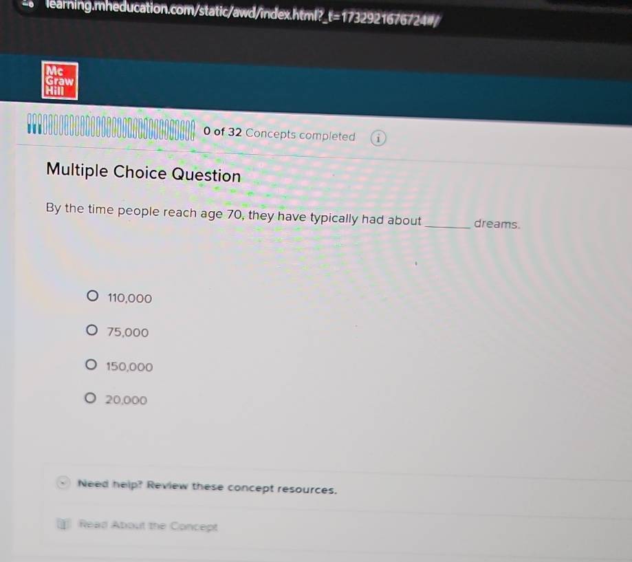 learning.mheducation.com/static/awd/index.html? t= 1732 167.721
Mc
Graw
Hill
. 0 of 32 Concepts completed
Multiple Choice Question
By the time people reach age 70, they have typically had about _dreams.
110,000
75,000
150,000
20,000
Need help? Review these concept resources.
Read About the Concept