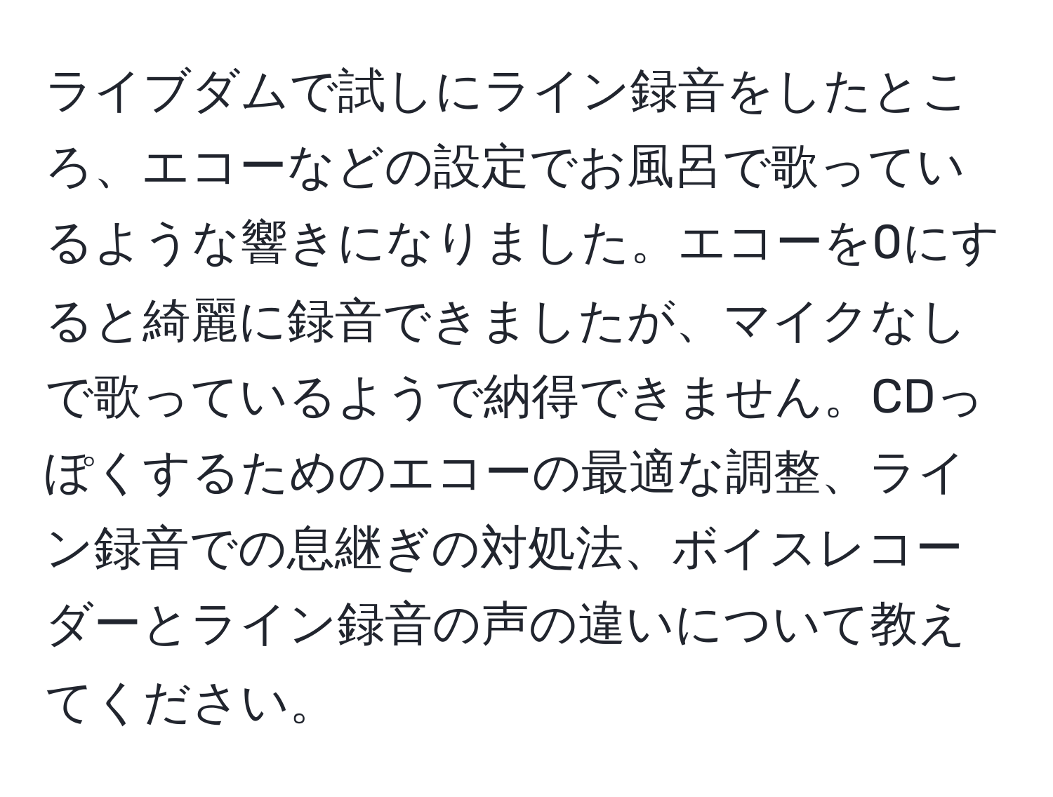 ライブダムで試しにライン録音をしたところ、エコーなどの設定でお風呂で歌っているような響きになりました。エコーを0にすると綺麗に録音できましたが、マイクなしで歌っているようで納得できません。CDっぽくするためのエコーの最適な調整、ライン録音での息継ぎの対処法、ボイスレコーダーとライン録音の声の違いについて教えてください。