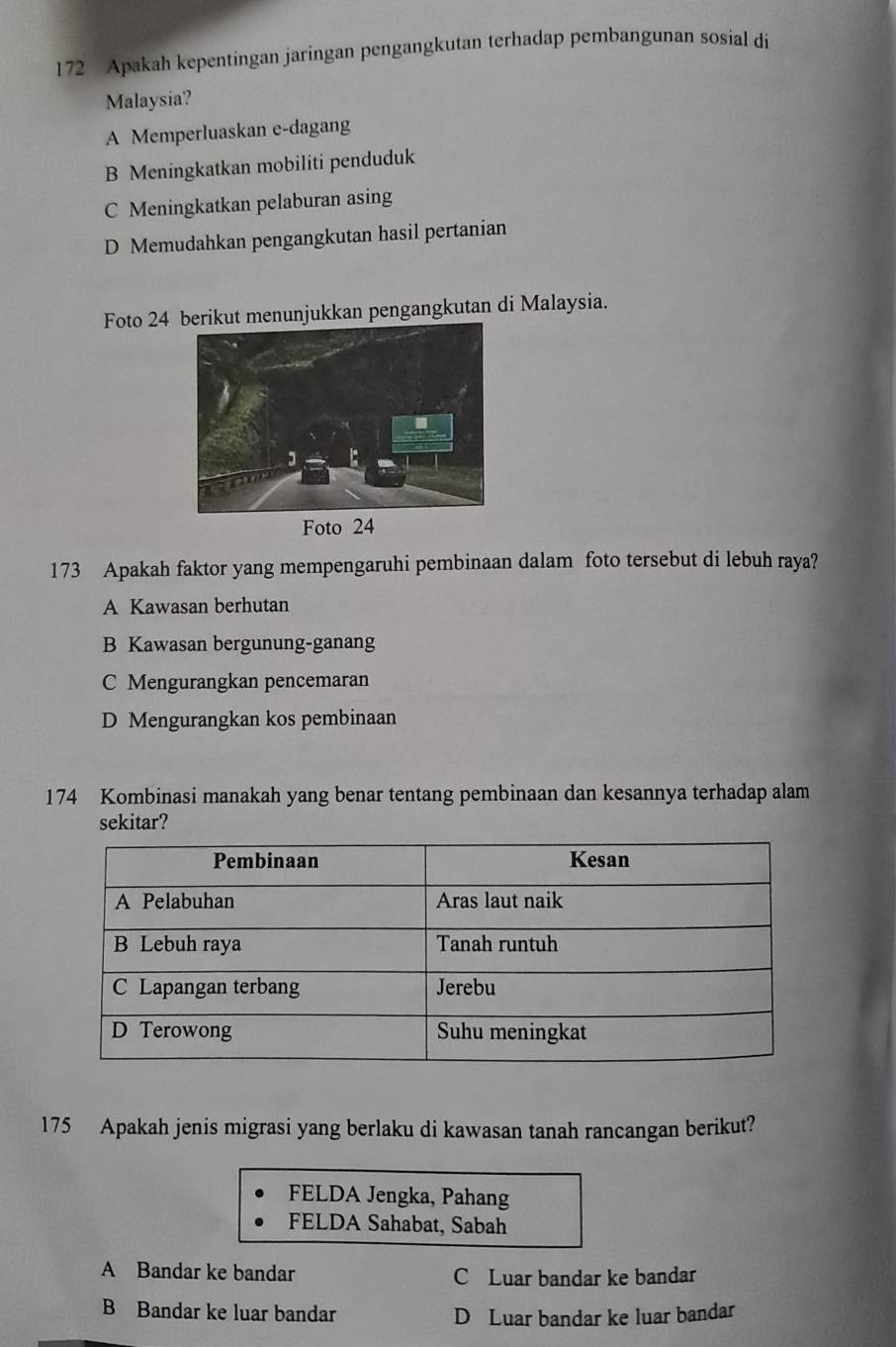 172 Apakah kepentingan jaringan pengangkutan terhadap pembangunan sosial di
Malaysia?
A Memperluaskan e-dagang
B Meningkatkan mobiliti penduduk
C Meningkatkan pelaburan asing
D Memudahkan pengangkutan hasil pertanian
Foto 24t menunjukkan pengangkutan di Malaysia.
173 Apakah faktor yang mempengaruhi pembinaan dalam foto tersebut di lebuh raya?
A Kawasan berhutan
B Kawasan bergunung-ganang
C Mengurangkan pencemaran
D Mengurangkan kos pembinaan
174 Kombinasi manakah yang benar tentang pembinaan dan kesannya terhadap alam
sekitar?
175 Apakah jenis migrasi yang berlaku di kawasan tanah rancangan berikut?
FELDA Jengka, Pahang
FELDA Sahabat, Sabah
A Bandar ke bandar C Luar bandar ke bandar
B Bandar ke luar bandar D Luar bandar ke luar bandar