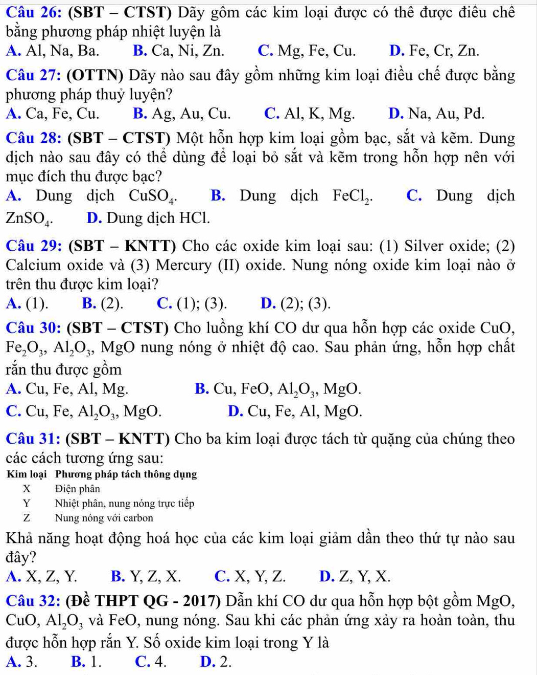 (SBT - CTST) Dãy gồm các kim loại được có thể được điều chế
bằng phương pháp nhiệt luyện là
A. Al, Na, Ba. B. Ca, Ni, Zn. C. Mg, Fe, Cu. D. Fe, Cr, Zn.
Câu 27: (OTTN) Dãy nào sau đây gồm những kim loại điều chế được bằng
phương pháp thuỷ luyện?
A. Ca, Fe, Cu. B. Ag, Au, Cu. C. Al, K, Mg. D. Na, Au, Pd.
Câu 28: (SBT - C) TST T) Một hỗn hợp kim loại gồm bạc, sắt và kẽm. Dung
dịch nào sau đây có thể dùng để loại bỏ sắt và kẽm trong hỗn hợp nên với
mục đích thu được bạc?
A. Dung dịch CuSO_4. B. Dung dịch FeCl_2. C. Dung dịch
ZnSO_4. D. Dung dịch HCl.
Câu 29: (SBT - KN (T) 0 Cho các oxide kim loại sau: (1) Silver oxide; (2)
Calcium oxide và (3) Mercury (II) oxide. Nung nóng oxide kim loại nào ở
trên thu được kim loại?
A. (1). B. (2). C. (1); (3). D. (2); (3).
Câu 30: (SBT - CTST) Cho luồng khí CO dư qua hỗn hợp các oxide CuO,
Fe_2O_3,Al_2O_3 4, MgO nung nóng ở nhiệt độ cao. Sau phản ứng, hỗn hợp chất
rắn thu được gồm
A. Cu, Fe, Al, Mg. B. Cu,FeO,Al_2O_3,MgO.
C. Cu, Fe, Al_2O_3,MgO. D. Cu, Fe, Al ,MgO.
Câu 31: (SBT - KNTT) Cho ba kim loại được tách từ quặng của chúng theo
các cách tương ứng sau:
Kim loại Phương pháp tách thông dụng
X Điện phân
YNhiệt phân, nung nóng trực tiếp
ZNung nóng với carbon
Khả năng hoạt động hoá học của các kim loại giảm dân theo thứ tự nào sau
đây?
A. X, Z, Y. B. Y, Z, X. C. X, Y, Z. D. Z, Y, X.
Câu 32: (Đề THPT QG - 2017) Dẫn khí CO dư qua hỗn hợp bột gồm MgO,
CuO,Al_2O_3 và ] FeC 0, nung nóng. Sau khi các phản ứng xảy ra hoàn toàn, thu
được hỗn hợp rắn Y. Số oxide kim loại trong Y là
A. 3. B. 1. C. 4. D. 2.