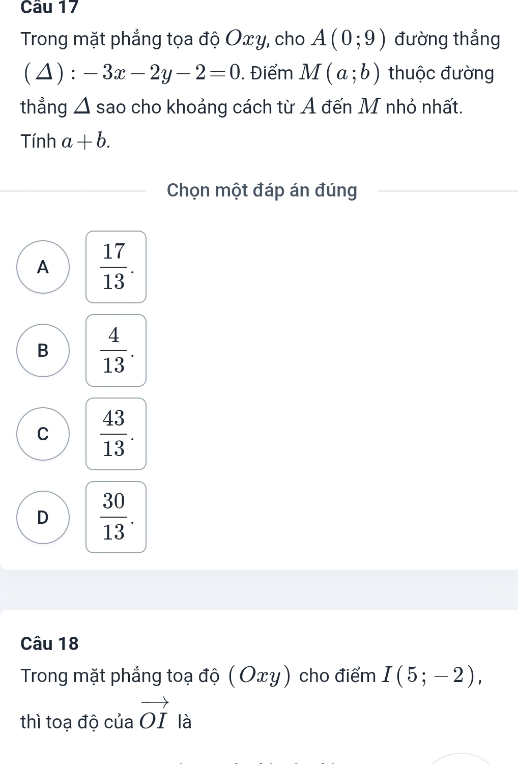 Trong mặt phẳng tọa độ Oxy, cho A(0;9) đường thẳng
(1) -3x-2y-2=0. Điểm M(a;b) thuộc đường
thẳng △ sao cho khoảng cách từ Ả đến M nhỏ nhất.
Tính a+b. 
Chọn một đáp án đúng
A  17/13 .
B  4/13 .
C  43/13 .
D  30/13 . 
Câu 18
Trong mặt phẳng toạ độ 10 xy) cho điểm I(5;-2), 
thì toạ độ của vector OI là