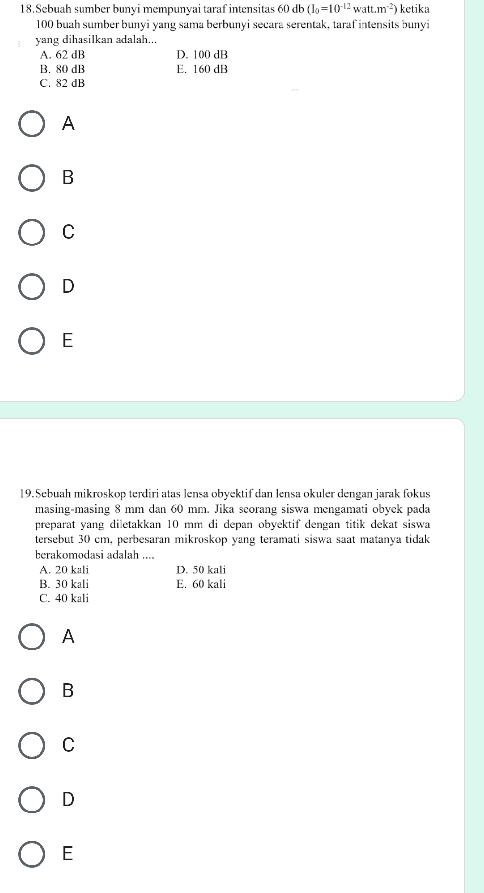 Sebuah sumber bunyi mempunyai taraf intensitas 60 db (I_0=10^(-12)watt.m^(-2)) ketika
100 buah sumber bunyi yang sama berbunyi secara serentak, taraf intensits bunyi
yang dihasilkan adalah...
A. 62 dB D. 100 dB
B. 80 dB E. 160 dB
C. 82 dB
A
B
C
D
E
19.Sebuah mikroskop terdiri atas lensa obyektif dan lensa okuler dengan jarak fokus
masing-masing 8 mm dan 60 mm. Jika seorang siswa mengamati obyek pada
preparat yang diletakkan 10 mm di depan obyektif dengan titik dekat siswa
tersebut 30 cm, perbesaran mikroskop yang teramati siswa saat matanya tidak
berakomodasi adalah ....
A. 20 kali D. 50 kali
B. 30 kali E. 60 kali
C. 40 kali
A
B
C
D
E