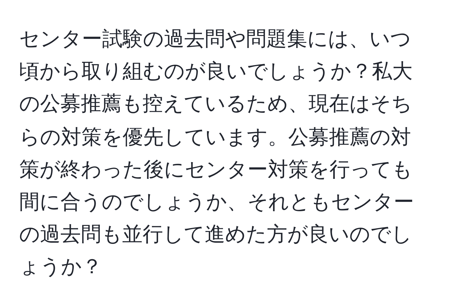 センター試験の過去問や問題集には、いつ頃から取り組むのが良いでしょうか？私大の公募推薦も控えているため、現在はそちらの対策を優先しています。公募推薦の対策が終わった後にセンター対策を行っても間に合うのでしょうか、それともセンターの過去問も並行して進めた方が良いのでしょうか？