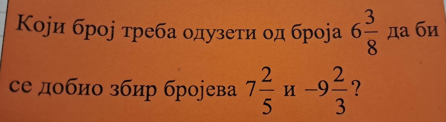 Коjи броj τреба οдузеτи οд броjа 6 3/8  да би 
се добио збир броjева 7 2/5 H-9 2/3  ?