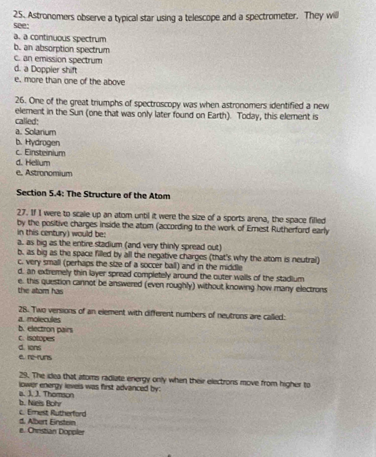 Astronomers observe a typical star using a telescope and a spectrometer. They will
see:
a. a continuous spectrum
b. an absorption spectrum
c. an emission spectrum
d. a Doppier shift
e. more than one of the above
26. One of the great triumphs of spectroscopy was when astronomers identified a new
element in the Sun (one that was only later found on Earth). Today, this element is
called:
a. Solarium
b. Hydrogen
c. Einsteinium
d. Helium
e. Astronomium
Section 5.4: The Structure of the Atom
27. If I were to scale up an atom until it were the size of a sports arena, the space filled
by the positive charges inside the atom (according to the work of Ernest Rutherford early
in this century) would be;
a. as big as the entire stadium (and very thinly spread out)
b. as big as the space filled by all the negative charges (that's why the atom is neutral)
c. very small (perhaps the size of a soccer ball) and in the middle
d. an extremely thin layer spread completely around the outer walls of the stadium
e. this question cannot be answered (even roughly) without knowing how many electrons
the atom has
28. Two versions of an element with different numbers of neutrons are called:
a. molecules
b. electron pairs
c. isotopes
d. ions
e re-runs
29. The idea that atoms radiate eniergy only when their electrons move from higher to
lower energy levels was first advanced by:
a. J. J. Thomson
b. Nieis Bohr
c. Ernest Rutherford
d. Albert Einstein
e. Chrstian Doppler