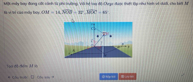 Một máy bay đang cất cánh từ phi trường. Với hệ toạ độ Oæγz được thiết lập như hình vẽ dưới, cho biết M 
là vị trí của máy bay, OM=14, widehat NOB=32°, widehat MOC=65°.
z
C
a
7 B
y
A
x
N
Tọa độ điểm M là 
Câu trước Câu sau Ở Nộp bài Lưu bài