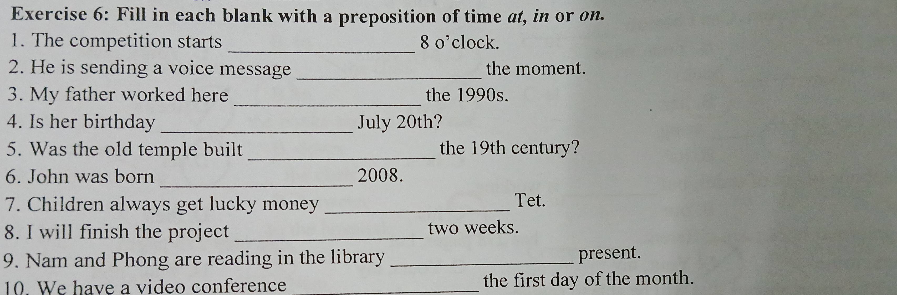 Fill in each blank with a preposition of time at, in or on. 
1. The competition starts _8 o’clock. 
2. He is sending a voice message _the moment. 
3. My father worked here_ the 1990s. 
4. Is her birthday _July 20th? 
5. Was the old temple built _the 19th century? 
6. John was born _2008. 
7. Children always get lucky money_ 
Tet. 
8. I will finish the project_ two weeks. 
9. Nam and Phong are reading in the library _present. 
10. We have a video conference _the first day of the month.