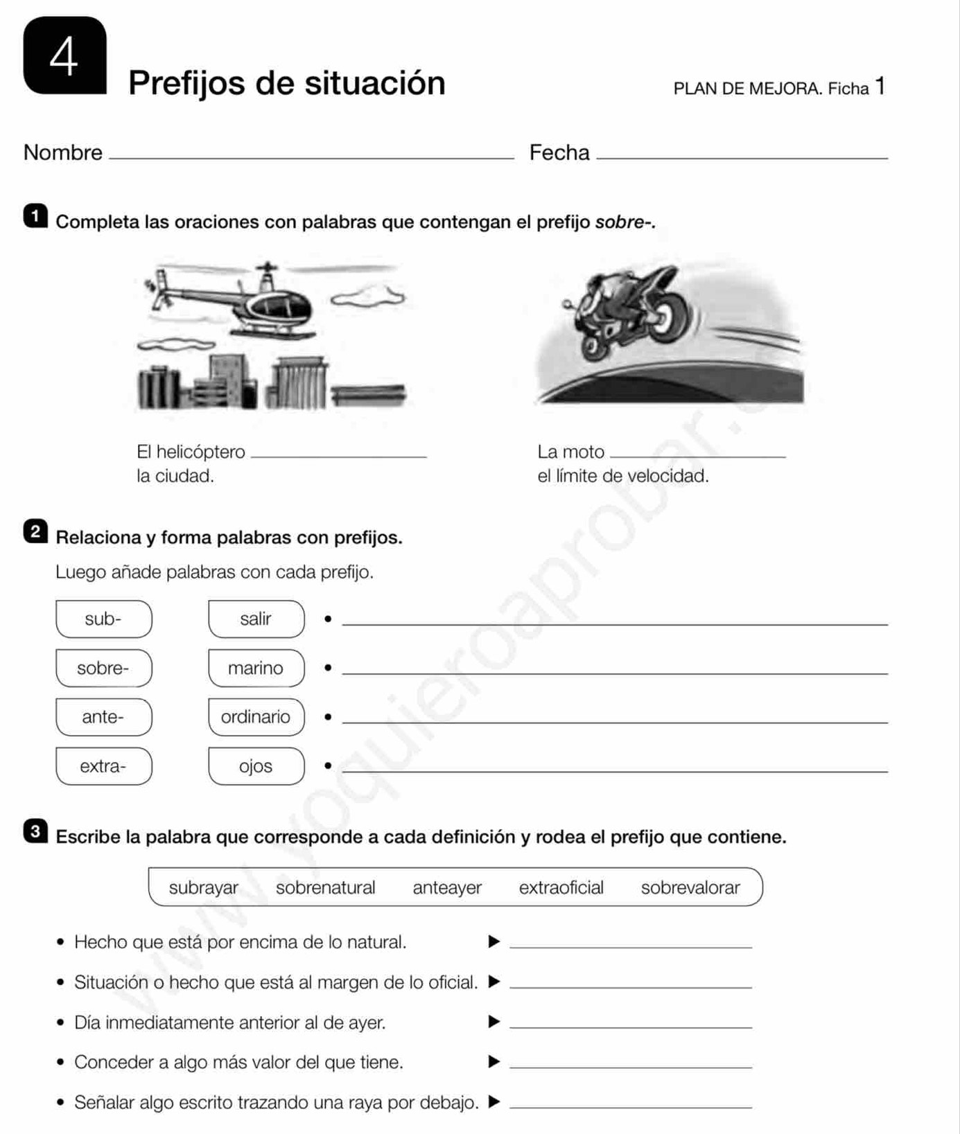 Prefijos de situación PLAN DE MEJORA. Ficha 1
Nombre _Fecha_
1 Completa las oraciones con palabras que contengan el prefijo sobre-.
El helicóptero_ La moto_
la ciudad. el límite de velocidad.
2 Relaciona y forma palabras con prefijos.
Luego añade palabras con cada prefijo.
sub- salir_
sobre- marino_
ante- ordinario_
extra- ojos_
Escribe la palabra que corresponde a cada definición y rodea el prefijo que contiene.
subrayar sobrenatural anteayer extraoficial sobrevalorar
Hecho que está por encima de lo natural._
Situación o hecho que está al margen de lo oficial._
Día inmediatamente anterior al de ayer._
Conceder a algo más valor del que tiene._
Señalar algo escrito trazando una raya por debajo._