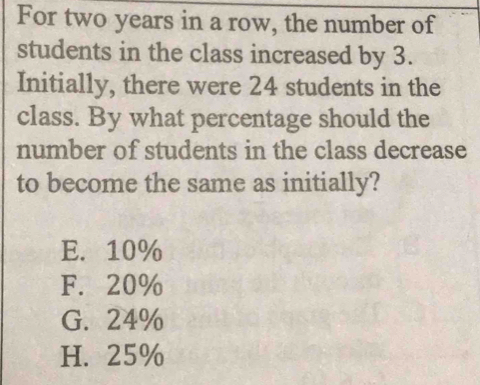 For two years in a row, the number of
students in the class increased by 3.
Initially, there were 24 students in the
class. By what percentage should the
number of students in the class decrease
to become the same as initially?
E. 10%
F. 20%
G. 24%
H. 25%