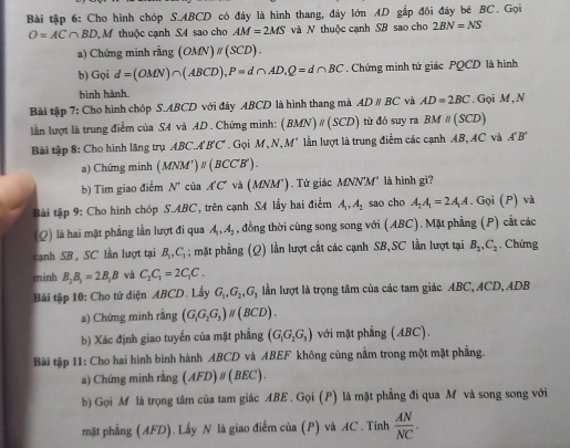 Bài tập 6: Cho hình chóp S.ABCD có đáy là hình thang, đáy lớn AD gắp đôi đây bé BC. Gọi
O=AC∩ BD M thuộc cạnh S4 sao cho AM=2MS và N thuộc cạnh SB sao cho 2BN=NS
a) Chứng minh rằng (OMN)parallel (SCD).
b) Gọi d=(OMN)∩ (ABCD),P=d∩ AD,Q=d∩ BC. Chứng minh tứ giác PQCD là hình
bình hành.
Bài tập 7: Cho hình chóp S.ABCD với đây ABCD là hình thang mà ADparallel BC và AD=2BC. Gọi M , N
lần lượt là trung điểm của SA và AD . Chứng minh: (BMN)parallel (SCD) từ đó suy ra BM=(SCD)
Bài tập 8: Cho hình lăng trụ ABC.A'B'C' . Gọi M, N M' lần lượt là trung điểm các cạnh AB, AC và A'B'
a) Chứng minh (. (MNM')parallel (BCC'B').
b) Tìm giao điểm N' cùa A'C' và ( MNM'). Tứ giác / (NN') M' là hình gi?
Bài tập 9: Cho hình chóp S.ABC, trên cạnh S4 lấy hai điểm A_1,A_2 sao cho A_2A_1=2A_1A. Gọi (P) và
(Q) là hai mặt phẳng lần lượt đi qua A_1,A_2 , đồng thời cùng song song với (ABC). Mặt phẳng (P) cắt các
cạnh SB , SC lần lượt tại B_1,C_1; mặt phẳng (Q) lần lượt cất các cạnh SB,SC lần lượt tại B_1,C_2. Chứng
minh B_2B_1=2B_1B và C_2C_1=2C_1C.
Bài tập 10: Cho tứ diện ABCD. Lấy G_1,G_2,G_3 lần lượt là trọng tâm của các tam giác ABC, ACD, ADB
a) Chứng minh rằng (G_1G_2G_3)parallel (BCD).
b) Xác định giao tuyến của mặt phẳng (G_1G_2G_3) với mặt phầng (ABC).
Bài tập 11: Cho hai hình bình hành ABCD và ABEF không cùng nằm trong một mặt phẳng.
a) Chứng minh ring (AFD)parallel (BEC).
b) Gọi M là trọng tâm của tam giác ABE . Gọi (P) là mặt phẳng đi qua M và song song với
mặt phầng (AFD). Lấy N là giao điểm của (P) và AC . Tính  AN/NC .