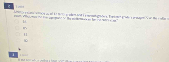 2 1 point
A history class is made up of 12 tenth graders and 9 eleventh graders. The tenth graders averaged 77 on the midterm
exam. What was the average grade on the midterm exam for the entire class?
84
85
83
82
3 1 point
If the cost of carpeting a floor is $2.50 nr so