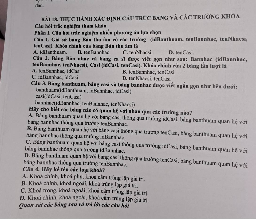 đầu.
bài 18. thực hành xác định cáu trúc bảng và các tRường khóa
Câu hỏi trắc nghiệm tham khảo
Phần I. Câu hỏi trắc nghiệm nhiều phương án lựa chọn
Câu 1. Giả sử bảng Bản thu âm có các trường (idBanthuam, tenBannhac, tenNhacsi,
tenCasi). Khóa chính của bảng Bản thu âm là
A. idBanthuam. B. tenBannhac. C. tenNhacsi. D. tenCasi.
Câu 2. Bảng Bản nhạc và bảng ca sĩ được viết gọn như sau: Bannhac (idBannhac,
tenBannhac, tenNhacsi), Casi (idCasi, tenCasi). Khóa chính của 2 bảng lần lượt là
A. tenBannhac, idCasi B. tenBannhac, tenCasi
C. idBannhac, idCasi D. tenNhacsi, tenCasi
Câu 3. Bảng banthuam, bảng casi và bảng bannhac được viết ngắn gọn như bên dưới:
banthuam(idBanthuam, idBannhac, idCasi)
casi(idCasi, tenCasi)
bannhac(idBannhac, tenBannhac, tenNhacsi)
Hãy cho biết các bảng nào có quan hệ với nhau qua các trường nào?
A. Bảng banthuam quan hệ với bảng casi thông qua trường idCasi, bảng banthuam quan hệ với
bảng bannhac thông qua trường tenBannhac.
B. Bảng banthuam quan hệ với bảng casi thông qua trường tenCasi, bảng banthuam quan hệ với
bảng bannhac thông qua trường idBannhac.
C. Bảng banthuam quan hệ với bảng casi thông qua trường idCasi, bảng banthuam quan hệ với
bảng bannhac thông qua trường idBannhac.
D. Bảng banthuam quan hệ với bảng casi thông qua trường tenCasi, bảng banthuam quan hệ với
bảng bannhac thông qua trường tenBannhac.
Câu 4. Hãy kể tên các loại khoá?
A. Khoá chính, khoá phụ, khoá cẩm trùng lặp giá trị.
B. Khoá chính, khoá ngoài, khoá trùng lặp giá trị.
C. Khoá trong, khoá ngoài, khoá cầm trùng lặp giá trị.
D. Khoá chính, khoá ngoài, khoá câm trùng lặp giá trị.
Quan sát các bảng sau và trả lời các câu hỏi