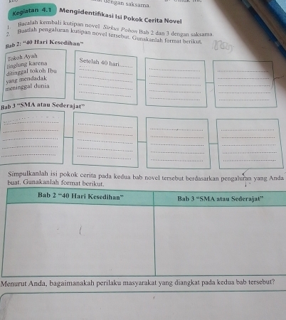 a tiengan saksarna
Kegiatan 4.1 Mengidentifikasi Isi Pokok Cerita Novel
1. Bacalah kembali kutipan novel Sírkus Pohon Bab 2 dan 3 dengan saksama
2. Busdiah pengaluran kutipan novel tersebus. Gunakanlah format berikus Nay
Bab 2: “40 Hari Kesedihan”
Tokoh Ayah
__
linglung karena
Setelah 40 hari
_
_
_
_
_
_
_
_
_
meninggal dunia ysng mendadak ditinggal tokoh Ibu__
_
_
Bab 3^(st)s MA atau Sederajat''
_
_
_
_
_
_
_
_
_
_
_
__
_
_
_
_
_
__
Simpulkanlah isi pokok cerita pada kedua bab novel tersebut berdasarkan pengaluran yang Anda
buat. Gunakanlah for
Menurut Anda, bagaimanakah perilaku masyarakat yang diangkat pad