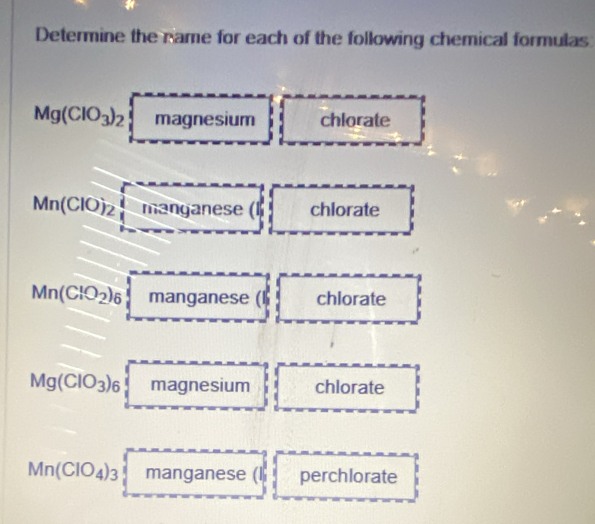 Determine the name for each of the following chemical formulas
Mg(ClO_3)_2 magr OC sium chlorate
Mn(ClO)_2 manganese (l chlorate
Mn(ClO_2)_6 manganese (l chlorate
Mg(ClO_3)_6 magnesium chlorate
Mn(ClO_4)_3 manganese (l perchlorate