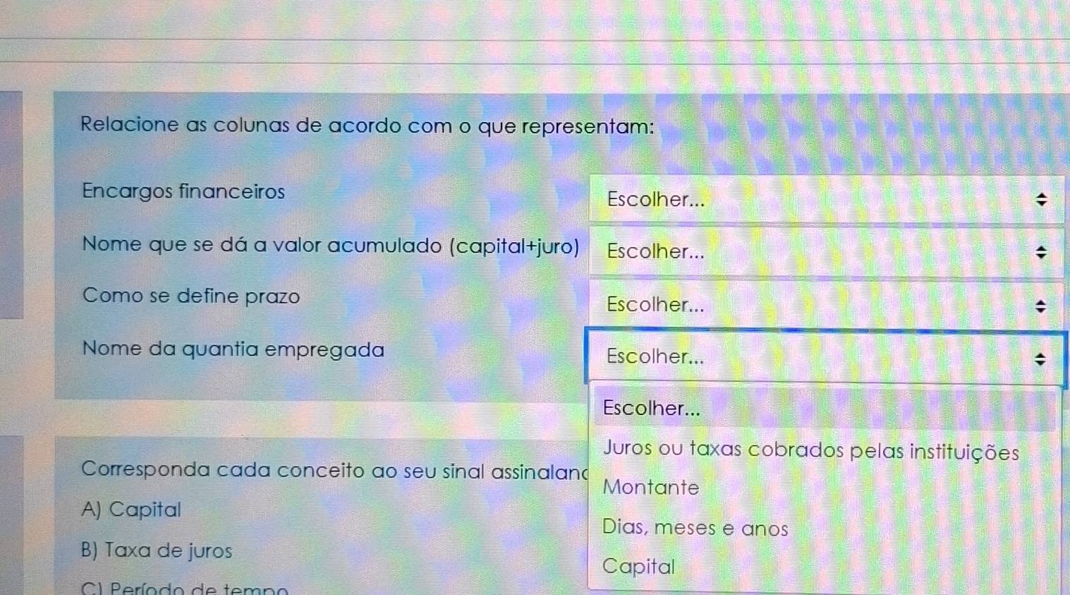 Relacione as colunas de acordo com o que representam:
Encargos financeiros Escolher...
;
Nome que se dá a valor acumulado (capital+juro) Escolher...
;
Como se define prazo Escolher...
;
Nome da quantia empregada Escolher... ;
Escolher...
Juros ou taxas cobrados pelas instituições
Corresponda cada conceito ao seu sinal assinalana
Montante
A) Capital
Dias, meses e anos
B) Taxa de juros
Capital
C1 Período de temno